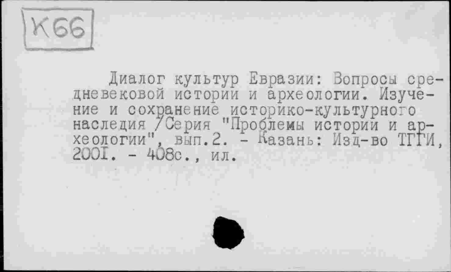 ﻿К 66
Диалог культур Евразии: Вопросы средневековой истории и археологии. Изучение и сохранение историко-культурного наследия /Серия "Проблемы истории и археологии", вып.2. - Казань: Изд-во ТГГИ, 2OOI. - 408с., ил.